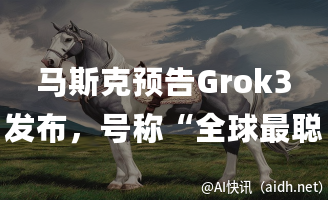 马斯克预告Grok3发布,号称“全球最聪明AI”